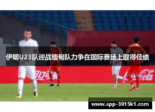 伊朗U23队迎战缅甸队力争在国际赛场上取得佳绩